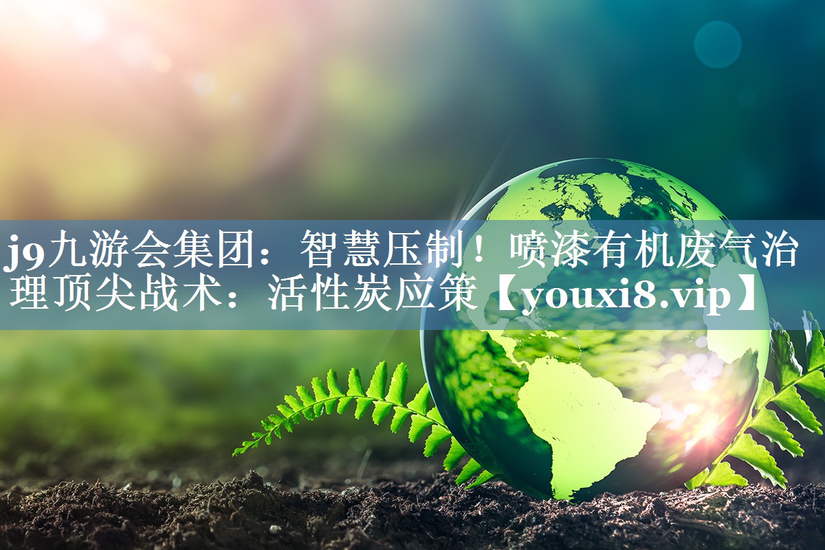 j9九游会集团：智慧压制！喷漆有机废气治理顶尖战术：活性炭应策