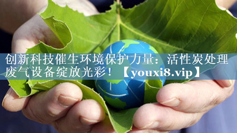 创新科技催生环境保护力量：活性炭处理废气设备绽放光彩！