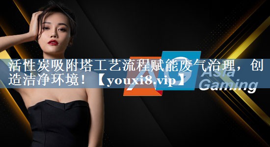活性炭吸附塔工艺流程赋能废气治理，创造洁净环境！
