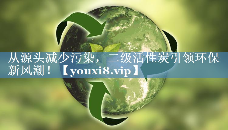 从源头减少污染，二级活性炭引领环保新风潮！