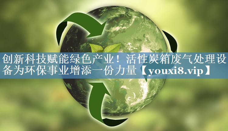 创新科技赋能绿色产业！活性炭箱废气处理设备为环保事业增添一份力量