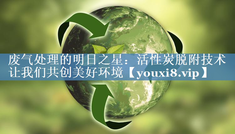 废气处理的明日之星：活性炭脱附技术让我们共创美好环境