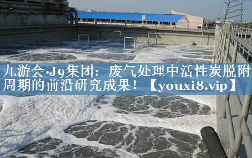九游会·J9集团：废气处理中活性炭脱附周期的前沿研究成果！