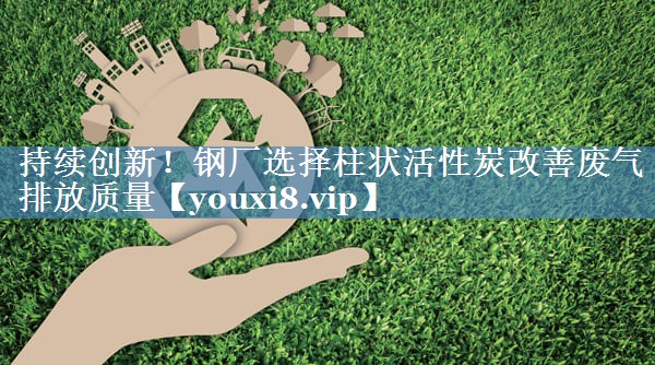 持续创新！钢厂选择柱状活性炭改善废气排放质量