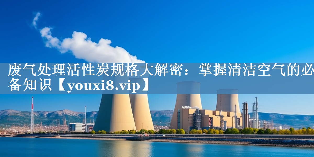 废气处理活性炭规格大解密：掌握清洁空气的必备知识