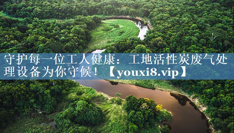 守护每一位工人健康：工地活性炭废气处理设备为你守候！