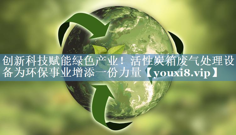 创新科技赋能绿色产业！活性炭箱废气处理设备为环保事业增添一份力量
