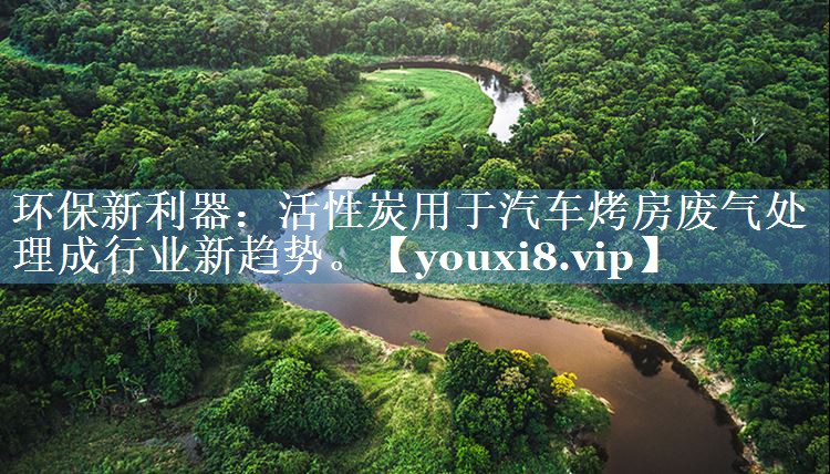 环保新利器：活性炭用于汽车烤房废气处理成行业新趋势。