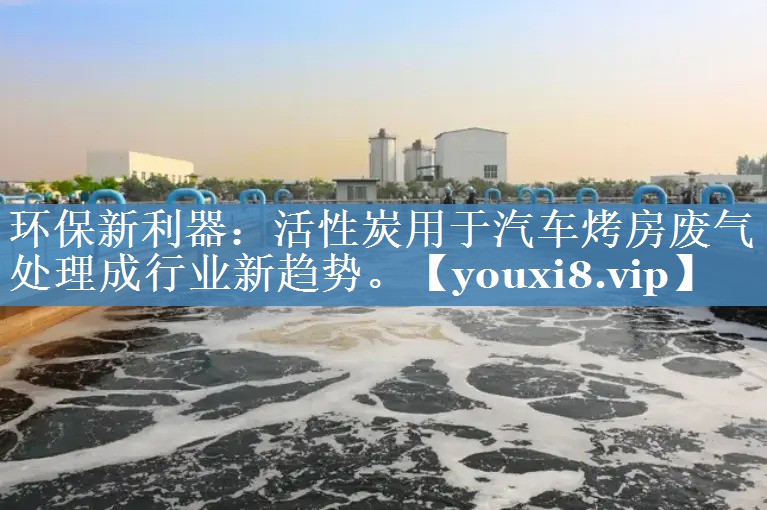 环保新利器：活性炭用于汽车烤房废气处理成行业新趋势。