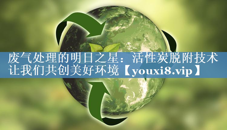 废气处理的明日之星：活性炭脱附技术让我们共创美好环境