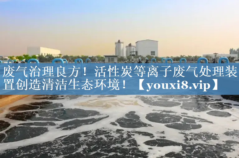 废气治理良方！活性炭等离子废气处理装置创造清洁生态环境！