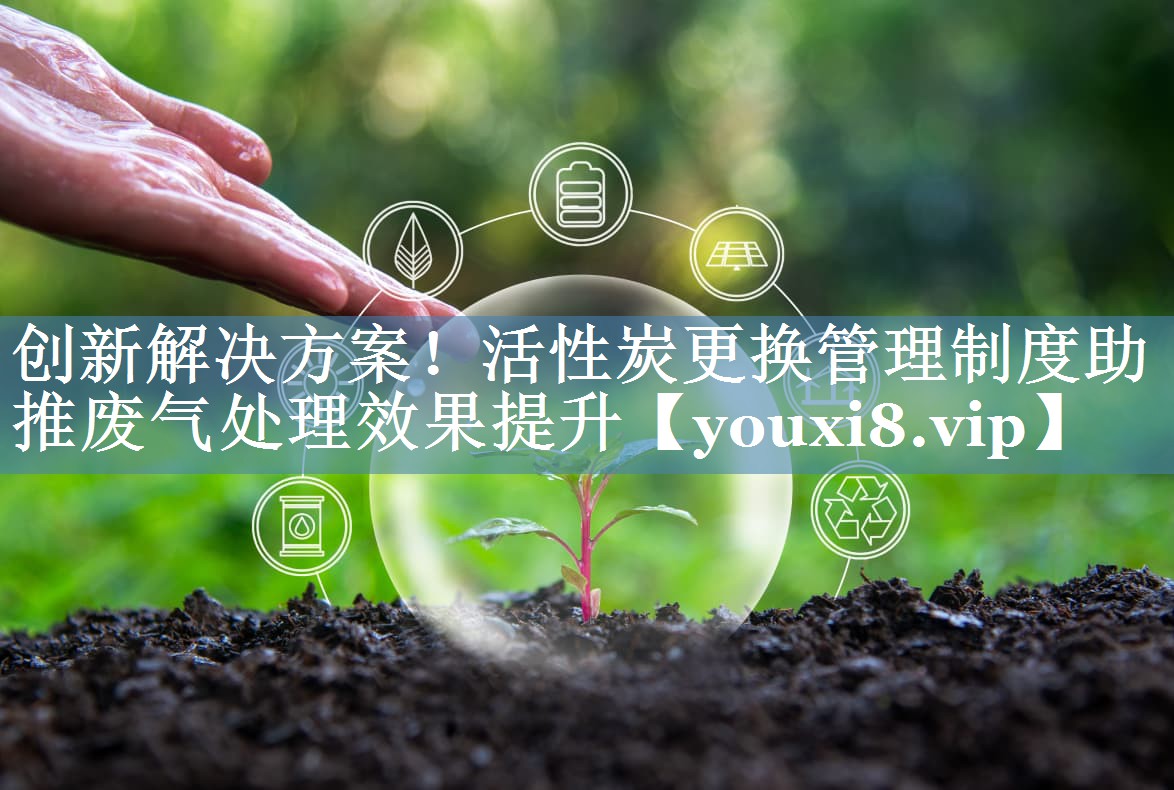 创新解决方案！活性炭更换管理制度助推废气处理效果提升