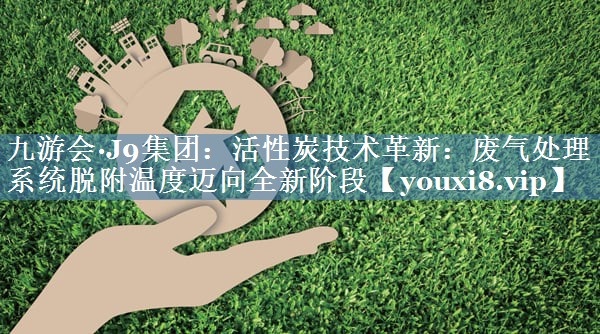活性炭技术革新：废气处理系统脱附温度迈向全新阶段